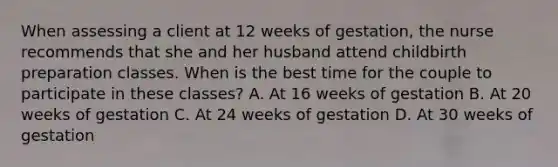 When assessing a client at 12 weeks of gestation, the nurse recommends that she and her husband attend childbirth preparation classes. When is the best time for the couple to participate in these classes? A. At 16 weeks of gestation B. At 20 weeks of gestation C. At 24 weeks of gestation D. At 30 weeks of gestation