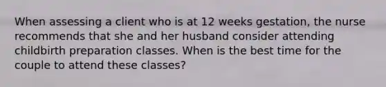 When assessing a client who is at 12 weeks gestation, the nurse recommends that she and her husband consider attending childbirth preparation classes. When is the best time for the couple to attend these classes?