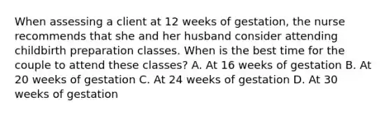 When assessing a client at 12 weeks of gestation, the nurse recommends that she and her husband consider attending childbirth preparation classes. When is the best time for the couple to attend these classes? A. At 16 weeks of gestation B. At 20 weeks of gestation C. At 24 weeks of gestation D. At 30 weeks of gestation