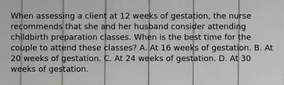 When assessing a client at 12 weeks of gestation, the nurse recommends that she and her husband consider attending childbirth preparation classes. When is the best time for the couple to attend these classes? A. At 16 weeks of gestation. B. At 20 weeks of gestation. C. At 24 weeks of gestation. D. At 30 weeks of gestation.