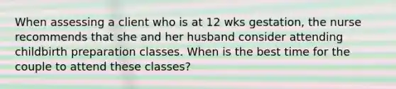 When assessing a client who is at 12 wks gestation, the nurse recommends that she and her husband consider attending childbirth preparation classes. When is the best time for the couple to attend these classes?