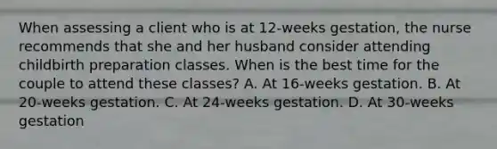 When assessing a client who is at 12-weeks gestation, the nurse recommends that she and her husband consider attending childbirth preparation classes. When is the best time for the couple to attend these classes? A. At 16-weeks gestation. B. At 20-weeks gestation. C. At 24-weeks gestation. D. At 30-weeks gestation