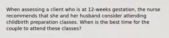 When assessing a client who is at 12-weeks gestation, the nurse recommends that she and her husband consider attending childbirth preparation classes. When is the best time for the couple to attend these classes?