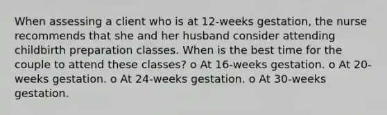 When assessing a client who is at 12-weeks gestation, the nurse recommends that she and her husband consider attending childbirth preparation classes. When is the best time for the couple to attend these classes? o At 16-weeks gestation. o At 20-weeks gestation. o At 24-weeks gestation. o At 30-weeks gestation.