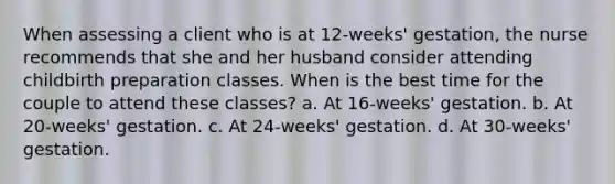 When assessing a client who is at 12-weeks' gestation, the nurse recommends that she and her husband consider attending childbirth preparation classes. When is the best time for the couple to attend these classes? a. At 16-weeks' gestation. b. At 20-weeks' gestation. c. At 24-weeks' gestation. d. At 30-weeks' gestation.