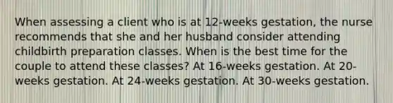 When assessing a client who is at 12-weeks gestation, the nurse recommends that she and her husband consider attending childbirth preparation classes. When is the best time for the couple to attend these classes? At 16-weeks gestation. At 20-weeks gestation. At 24-weeks gestation. At 30-weeks gestation.