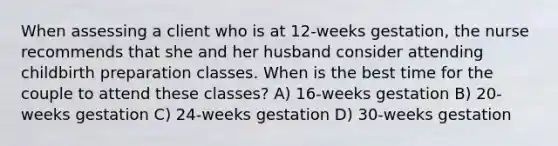 When assessing a client who is at 12-weeks gestation, the nurse recommends that she and her husband consider attending childbirth preparation classes. When is the best time for the couple to attend these classes? A) 16-weeks gestation B) 20-weeks gestation C) 24-weeks gestation D) 30-weeks gestation