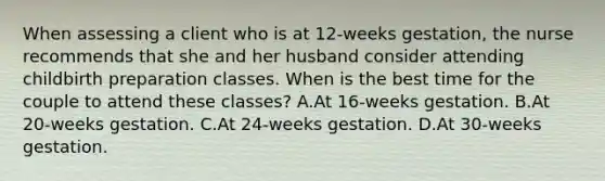 When assessing a client who is at 12-weeks gestation, the nurse recommends that she and her husband consider attending childbirth preparation classes. When is the best time for the couple to attend these classes? A.At 16-weeks gestation. B.At 20-weeks gestation. C.At 24-weeks gestation. D.At 30-weeks gestation.