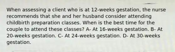 When assessing a client who is at 12-weeks gestation, the nurse recommends that she and her husband consider attending childbirth preparation classes. When is the best time for the couple to attend these classes? A- At 16-weeks gestation. B- At 20-weeks gestation. C- At 24-weeks gestation. D- At 30-weeks gestation.