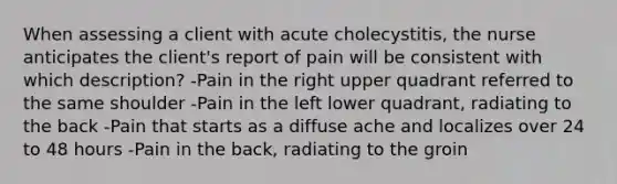 When assessing a client with acute cholecystitis, the nurse anticipates the client's report of pain will be consistent with which description? -Pain in the right upper quadrant referred to the same shoulder -Pain in the left lower quadrant, radiating to the back -Pain that starts as a diffuse ache and localizes over 24 to 48 hours -Pain in the back, radiating to the groin