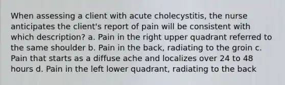 When assessing a client with acute cholecystitis, the nurse anticipates the client's report of pain will be consistent with which description? a. Pain in the right upper quadrant referred to the same shoulder b. Pain in the back, radiating to the groin c. Pain that starts as a diffuse ache and localizes over 24 to 48 hours d. Pain in the left lower quadrant, radiating to the back