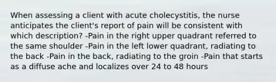 When assessing a client with acute cholecystitis, the nurse anticipates the client's report of pain will be consistent with which description? -Pain in the right upper quadrant referred to the same shoulder -Pain in the left lower quadrant, radiating to the back -Pain in the back, radiating to the groin -Pain that starts as a diffuse ache and localizes over 24 to 48 hours