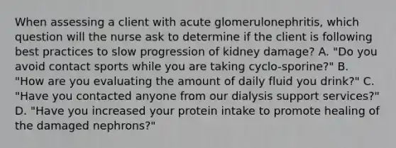 When assessing a client with acute glomerulonephritis, which question will the nurse ask to determine if the client is following best practices to slow progression of kidney damage? A. "Do you avoid contact sports while you are taking cyclo-sporine?" В. "How are you evaluating the amount of daily fluid you drink?" C. "Have you contacted anyone from our dialysis support services?" D. "Have you increased your protein intake to promote healing of the damaged nephrons?"