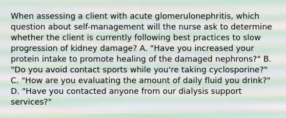 When assessing a client with acute glomerulonephritis, which question about self-management will the nurse ask to determine whether the client is currently following best practices to slow progression of kidney damage? A. "Have you increased your protein intake to promote healing of the damaged nephrons?" B. "Do you avoid contact sports while you're taking cyclosporine?" C. "How are you evaluating the amount of daily fluid you drink?" D. "Have you contacted anyone from our dialysis support services?"