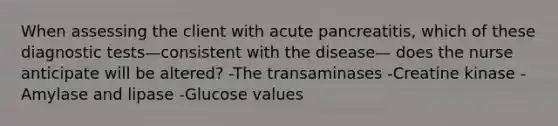 When assessing the client with acute pancreatitis, which of these diagnostic tests—consistent with the disease— does the nurse anticipate will be altered? -The transaminases -Creatine kinase -Amylase and lipase -Glucose values