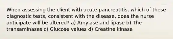 When assessing the client with acute pancreatitis, which of these diagnostic tests, consistent with the disease, does the nurse anticipate will be altered? a) Amylase and lipase b) The transaminases c) Glucose values d) Creatine kinase