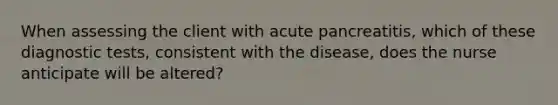 When assessing the client with acute pancreatitis, which of these diagnostic tests, consistent with the disease, does the nurse anticipate will be altered?