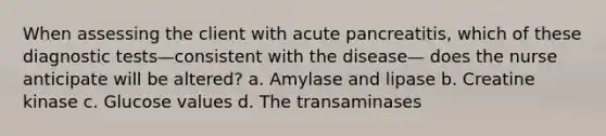 When assessing the client with acute pancreatitis, which of these diagnostic tests—consistent with the disease— does the nurse anticipate will be altered? a. Amylase and lipase b. Creatine kinase c. Glucose values d. The transaminases