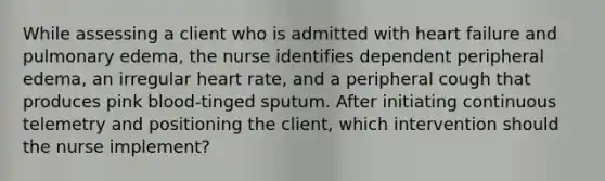 While assessing a client who is admitted with heart failure and pulmonary edema, the nurse identifies dependent peripheral edema, an irregular heart rate, and a peripheral cough that produces pink blood-tinged sputum. After initiating continuous telemetry and positioning the client, which intervention should the nurse implement?