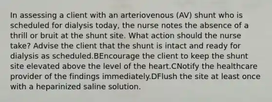 In assessing a client with an arteriovenous (AV) shunt who is scheduled for dialysis today, the nurse notes the absence of a thrill or bruit at the shunt site. What action should the nurse take? Advise the client that the shunt is intact and ready for dialysis as scheduled.BEncourage the client to keep the shunt site elevated above the level of the heart.CNotify the healthcare provider of the findings immediately.DFlush the site at least once with a heparinized saline solution.