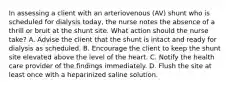 In assessing a client with an arteriovenous (AV) shunt who is scheduled for dialysis today, the nurse notes the absence of a thrill or bruit at the shunt site. What action should the nurse take? A. Advise the client that the shunt is intact and ready for dialysis as scheduled. B. Encourage the client to keep the shunt site elevated above the level of the heart. C. Notify the health care provider of the findings immediately. D. Flush the site at least once with a heparinized saline solution.