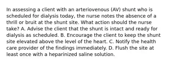 In assessing a client with an arteriovenous (AV) shunt who is scheduled for dialysis today, the nurse notes the absence of a thrill or bruit at the shunt site. What action should the nurse take? A. Advise the client that the shunt is intact and ready for dialysis as scheduled. B. Encourage the client to keep the shunt site elevated above the level of the heart. C. Notify the health care provider of the findings immediately. D. Flush the site at least once with a heparinized saline solution.