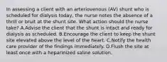 In assessing a client with an arteriovenous (AV) shunt who is scheduled for dialysis today, the nurse notes the absence of a thrill or bruit at the shunt site. What action should the nurse take? A.Advise the client that the shunt is intact and ready for dialysis as scheduled. B.Encourage the client to keep the shunt site elevated above the level of the heart. C.Notify the health care provider of the findings immediately. D.Flush the site at least once with a heparinized saline solution.