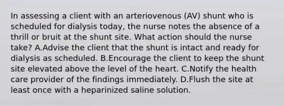 In assessing a client with an arteriovenous (AV) shunt who is scheduled for dialysis today, the nurse notes the absence of a thrill or bruit at the shunt site. What action should the nurse take? A.Advise the client that the shunt is intact and ready for dialysis as scheduled. B.Encourage the client to keep the shunt site elevated above the level of the heart. C.Notify the health care provider of the findings immediately. D.Flush the site at least once with a heparinized saline solution.