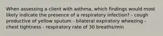 When assessing a client with asthma, which findings would most likely indicate the presence of a respiratory infection? - cough productive of yellow sputum - bilateral expiratory wheezing - chest tightness - respiratory rate of 30 breaths/min