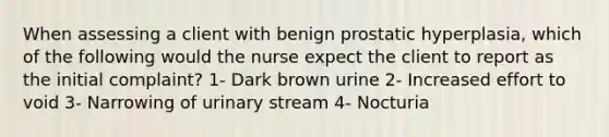 When assessing a client with benign prostatic hyperplasia, which of the following would the nurse expect the client to report as the initial complaint? 1- Dark brown urine 2- Increased effort to void 3- Narrowing of urinary stream 4- Nocturia