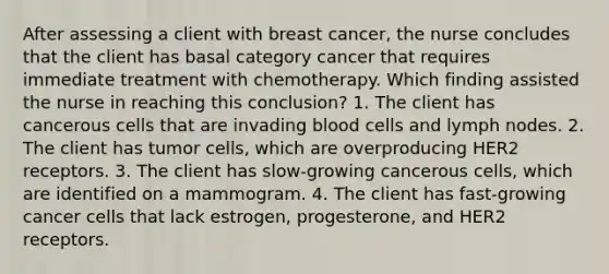 After assessing a client with breast cancer, the nurse concludes that the client has basal category cancer that requires immediate treatment with chemotherapy. Which finding assisted the nurse in reaching this conclusion? 1. The client has cancerous cells that are invading blood cells and lymph nodes. 2. The client has tumor cells, which are overproducing HER2 receptors. 3. The client has slow-growing cancerous cells, which are identified on a mammogram. 4. The client has fast-growing cancer cells that lack estrogen, progesterone, and HER2 receptors.