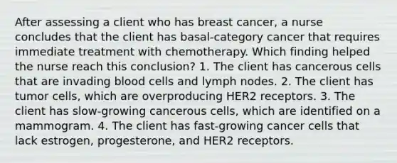 After assessing a client who has breast cancer, a nurse concludes that the client has basal-category cancer that requires immediate treatment with chemotherapy. Which finding helped the nurse reach this conclusion? 1. The client has cancerous cells that are invading blood cells and lymph nodes. 2. The client has tumor cells, which are overproducing HER2 receptors. 3. The client has slow-growing cancerous cells, which are identified on a mammogram. 4. The client has fast-growing cancer cells that lack estrogen, progesterone, and HER2 receptors.