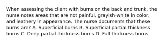 When assessing the client with burns on the back and trunk, the nurse notes areas that are not painful, grayish-white in color, and leathery in appearance. The nurse documents that these burns are? A. Superficial burns B. Superficial partial thickness burns C. Deep partial thickness burns D. Full thickness burns