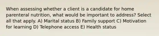 When assessing whether a client is a candidate for home parenteral nutrition, what would be important to address? Select all that apply. A) Marital status B) Family support C) Motivation for learning D) Telephone access E) Health status