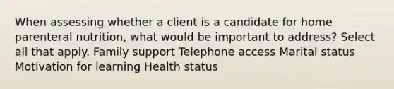 When assessing whether a client is a candidate for home parenteral nutrition, what would be important to address? Select all that apply. Family support Telephone access Marital status Motivation for learning Health status