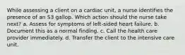 While assessing a client on a cardiac unit, a nurse identifies the presence of an S3 gallop. Which action should the nurse take next? a. Assess for symptoms of left-sided heart failure. b. Document this as a normal finding. c. Call the health care provider immediately. d. Transfer the client to the intensive care unit.