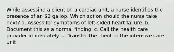 While assessing a client on a cardiac unit, a nurse identifies the presence of an S3 gallop. Which action should the nurse take next? a. Assess for symptoms of left-sided heart failure. b. Document this as a normal finding. c. Call the health care provider immediately. d. Transfer the client to the intensive care unit.