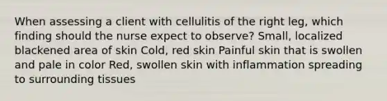 When assessing a client with cellulitis of the right leg, which finding should the nurse expect to observe? Small, localized blackened area of skin Cold, red skin Painful skin that is swollen and pale in color Red, swollen skin with inflammation spreading to surrounding tissues