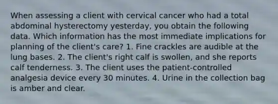 When assessing a client with cervical cancer who had a total abdominal hysterectomy yesterday, you obtain the following data. Which information has the most immediate implications for planning of the client's care? 1. Fine crackles are audible at the lung bases. 2. The client's right calf is swollen, and she reports calf tenderness. 3. The client uses the patient-controlled analgesia device every 30 minutes. 4. Urine in the collection bag is amber and clear.