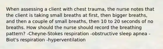 When assessing a client with chest trauma, the nurse notes that the client is taking small breaths at first, then bigger breaths, and then a couple of small breaths, then 10 to 20 seconds of no breaths. How should the nurse should record the breathing pattern? -Cheyne-Stokes respiration -obstructive sleep apnea -Biot's respiration -hyperventilation