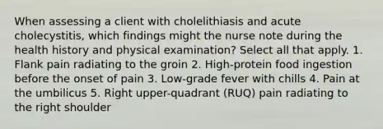 When assessing a client with cholelithiasis and acute cholecystitis, which findings might the nurse note during the health history and physical examination? Select all that apply. 1. Flank pain radiating to the groin 2. High-protein food ingestion before the onset of pain 3. Low-grade fever with chills 4. Pain at the umbilicus 5. Right upper-quadrant (RUQ) pain radiating to the right shoulder