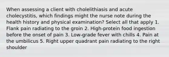 When assessing a client with cholelithiasis and acute cholecystitis, which findings might the nurse note during the health history and physical examination? Select all that apply 1. Flank pain radiating to the groin 2. High-protein food ingestion before the onset of pain 3. Low-grade fever with chills 4. Pain at the umbilicus 5. Right upper quadrant pain radiating to the right shoulder