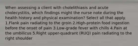 When assessing a client with cholelithiasis and acute cholecystitis, which findings might the nurse note during the health history and physical examination? Select all that apply. 1.Flank pain radiating to the groin 2.High-protein food ingestion before the onset of pain 3.Low-grade fever with chills 4.Pain at the umbilicus 5.Right upper-quadrant (RUQ) pain radiating to the right shoulder