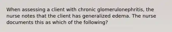 When assessing a client with chronic glomerulonephritis, the nurse notes that the client has generalized edema. The nurse documents this as which of the following?