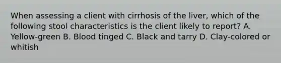 When assessing a client with cirrhosis of the liver, which of the following stool characteristics is the client likely to report? A. Yellow-green B. Blood tinged C. Black and tarry D. Clay-colored or whitish