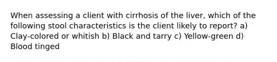 When assessing a client with cirrhosis of the liver, which of the following stool characteristics is the client likely to report? a) Clay-colored or whitish b) Black and tarry c) Yellow-green d) Blood tinged