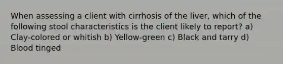 When assessing a client with cirrhosis of the liver, which of the following stool characteristics is the client likely to report? a) Clay-colored or whitish b) Yellow-green c) Black and tarry d) Blood tinged