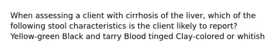 When assessing a client with cirrhosis of the liver, which of the following stool characteristics is the client likely to report? Yellow-green Black and tarry Blood tinged Clay-colored or whitish