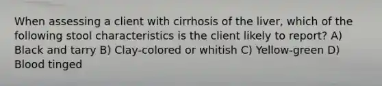 When assessing a client with cirrhosis of the liver, which of the following stool characteristics is the client likely to report? A) Black and tarry B) Clay-colored or whitish C) Yellow-green D) Blood tinged