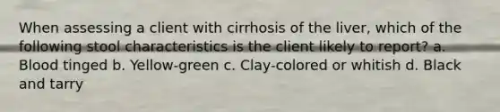 When assessing a client with cirrhosis of the liver, which of the following stool characteristics is the client likely to report? a. Blood tinged b. Yellow-green c. Clay-colored or whitish d. Black and tarry